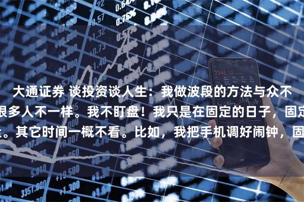 大通证券 谈投资谈人生：我做波段的方法与众不同！我做波段的方法与很多人不一样。我不盯盘！我只是在固定的日子，固定的时间看盘。其它时间一概不看。比如，我把手机调好闹钟，固定在每周星期一，下午2：30看盘。在