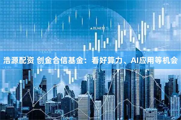 浩源配资 创金合信基金：看好算力、AI应用等机会