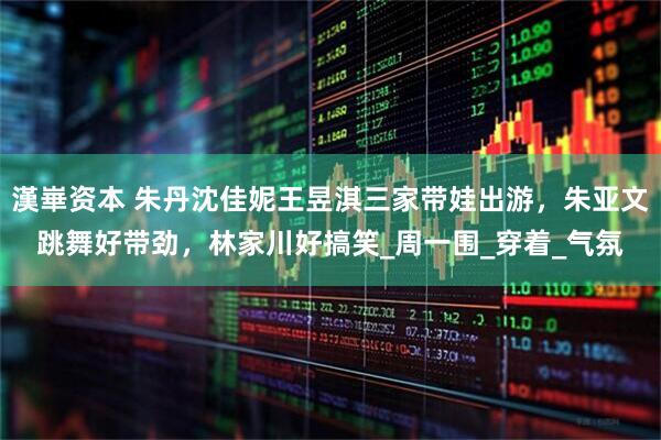 漢崋资本 朱丹沈佳妮王昱淇三家带娃出游，朱亚文跳舞好带劲，林家川好搞笑_周一围_穿着_气氛