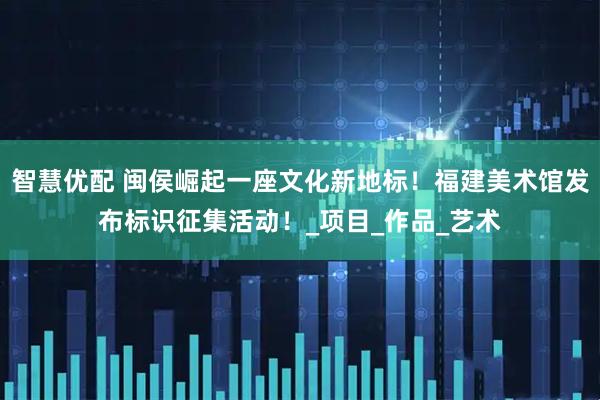 智慧优配 闽侯崛起一座文化新地标！福建美术馆发布标识征集活动！_项目_作品_艺术