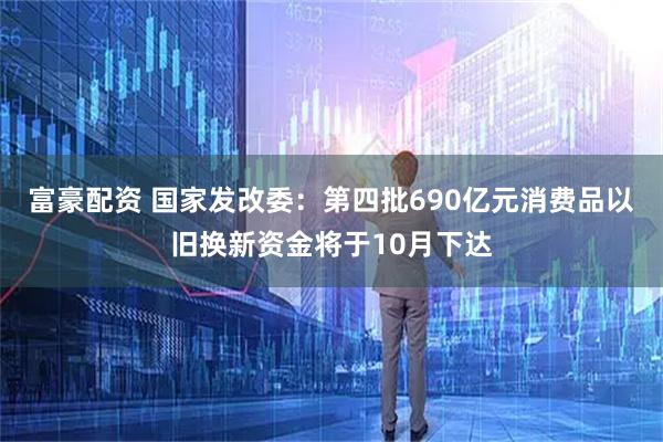 富豪配资 国家发改委：第四批690亿元消费品以旧换新资金将于10月下达