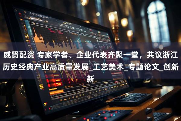 威贤配资 专家学者、企业代表齐聚一堂，共议浙江历史经典产业高质量发展_工艺美术_专题论文_创新