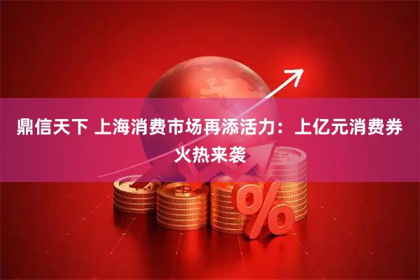 鼎信天下 上海消费市场再添活力：上亿元消费券火热来袭