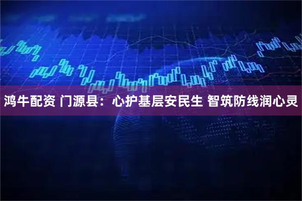 鸿牛配资 门源县：心护基层安民生 智筑防线润心灵
