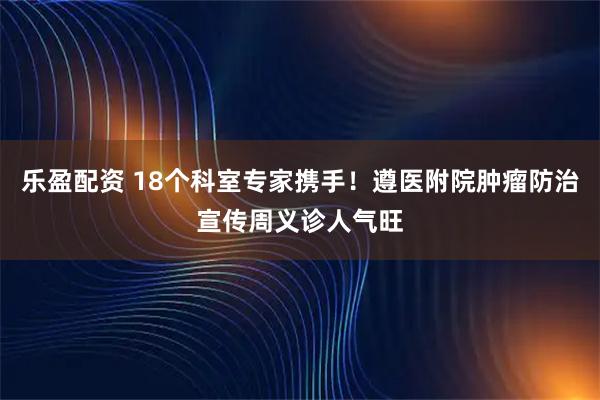 乐盈配资 18个科室专家携手！遵医附院肿瘤防治宣传周义诊人气旺