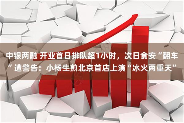 中银两融 开业首日排队超1小时，次日食安“翻车”遭警告：小杨生煎北京首店上演“冰火两重天”