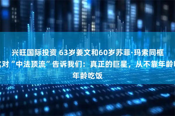 兴旺国际投资 63岁姜文和60岁苏菲·玛索同框！这对“中法顶流”告诉我们：真正的巨星，从不靠年龄吃饭