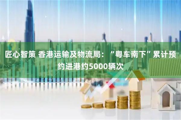 匠心智策 香港运输及物流局：“粤车南下”累计预约进港约5000辆次