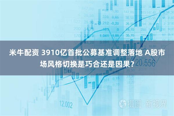 米牛配资 3910亿首批公募基准调整落地 A股市场风格切换是巧合还是因果？