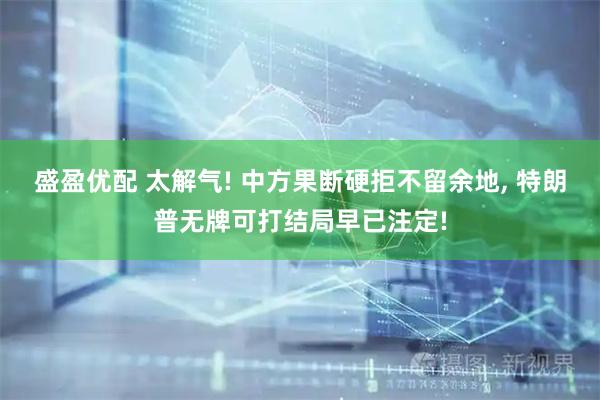 盛盈优配 太解气! 中方果断硬拒不留余地, 特朗普无牌可打结局早已注定!